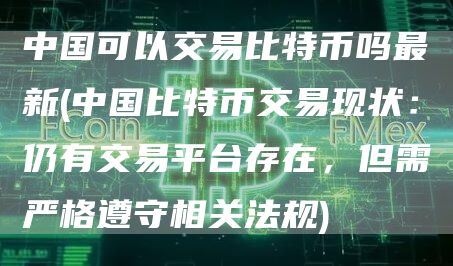 中国可以交易比特币吗最新 - 中国比特币交易现状：仍有交易平台存在，但需严格遵守相关法规