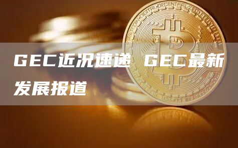 GEC近况速递 GEC最新发展报道