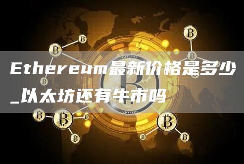 Ethereum最新价格是多少_以太坊还有牛市吗